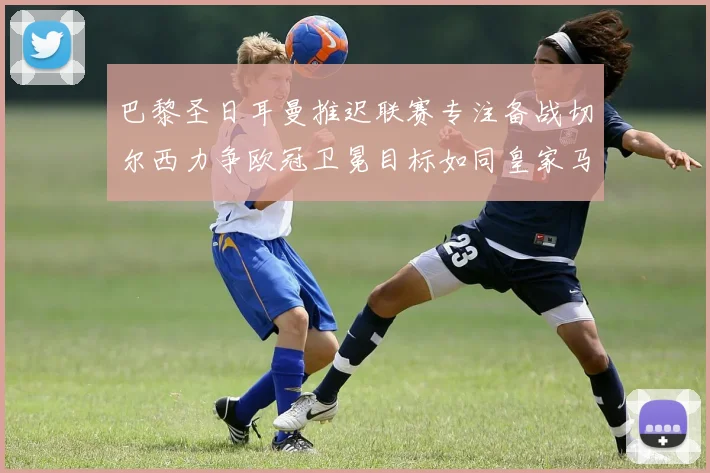 巴黎圣日耳曼推迟联赛专注备战切尔西力争欧冠卫冕目标如同皇家马德里
