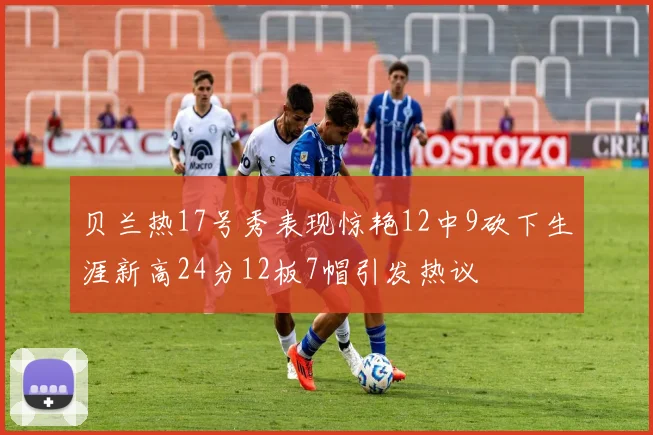 贝兰热17号秀表现惊艳12中9砍下生涯新高24分12板7帽引发热议