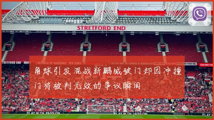 角球引发混战新鹏城破门却因冲撞门将被判无效的争议瞬间