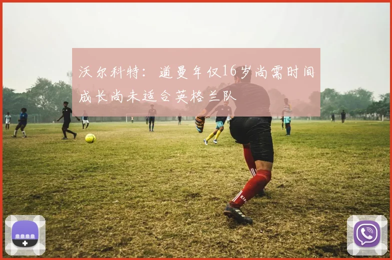 沃尔科特：道曼年仅16岁尚需时间成长尚未适合英格兰队