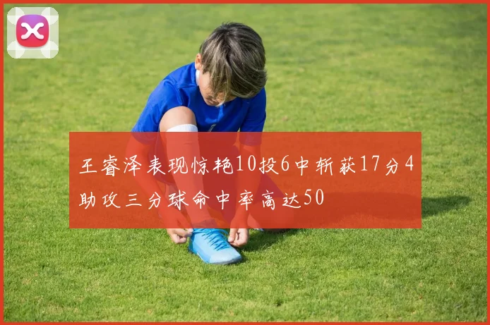 王睿泽表现惊艳10投6中斩获17分4助攻三分球命中率高达50