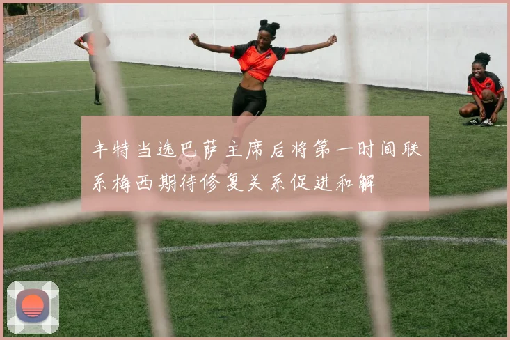 丰特当选巴萨主席后将第一时间联系梅西期待修复关系促进和解