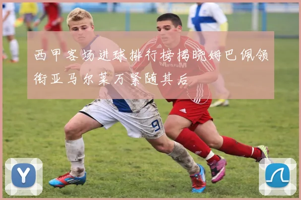 西甲客场进球排行榜揭晓姆巴佩领衔亚马尔莱万紧随其后