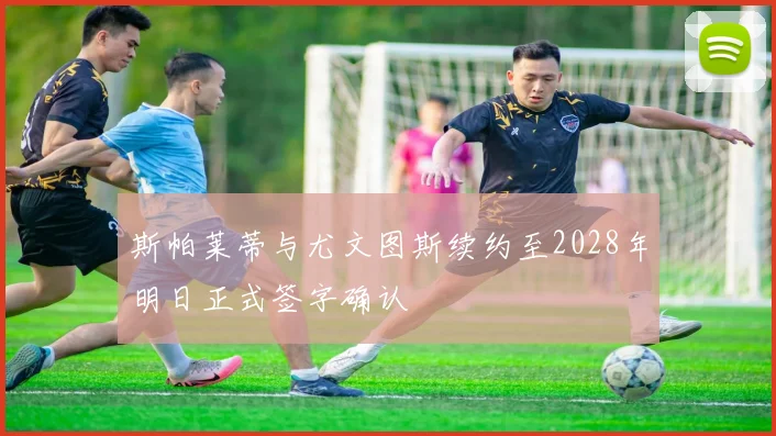 斯帕莱蒂与尤文图斯续约至2028年明日正式签字确认
