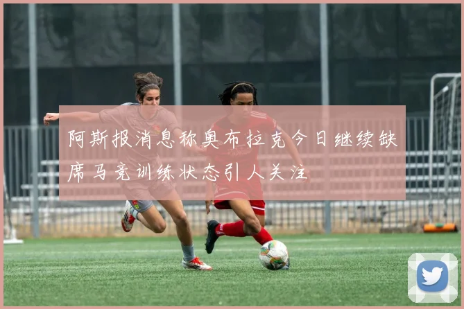 阿斯报消息称奥布拉克今日继续缺席马竞训练状态引人关注