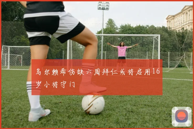 乌尔赖希伤缺六周拜仁或将启用16岁小将守门