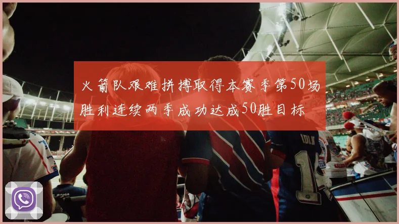 火箭队艰难拼搏取得本赛季第50场胜利连续两季成功达成50胜目标