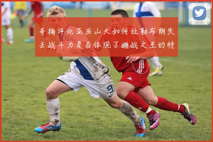 夸梅评论亚历山大如何让勒布朗失去战斗力是否体现了避战之王的特质