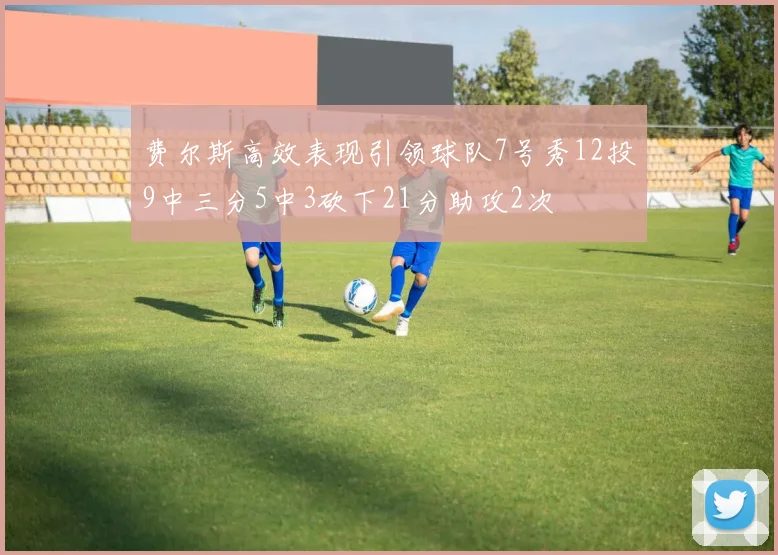 费尔斯高效表现引领球队7号秀12投9中三分5中3砍下21分助攻2次