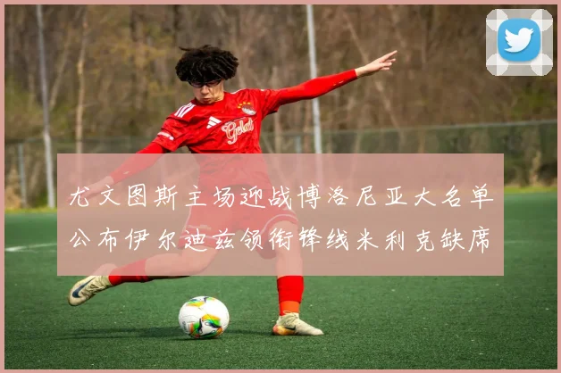 尤文图斯主场迎战博洛尼亚大名单公布伊尔迪兹领衔锋线米利克缺席