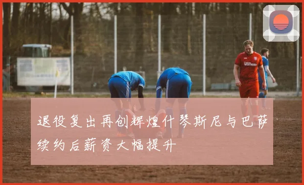 退役复出再创辉煌什琴斯尼与巴萨续约后薪资大幅提升