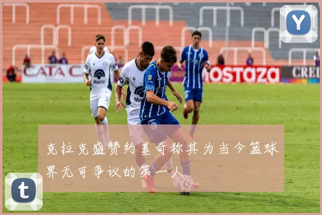 克拉克盛赞约基奇称其为当今篮球界无可争议的第一人
